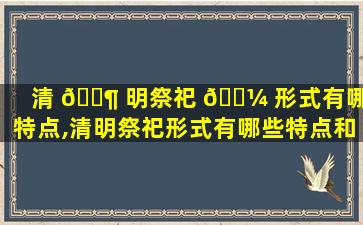 清 🐶 明祭祀 🐼 形式有哪些特点,清明祭祀形式有哪些特点和作用